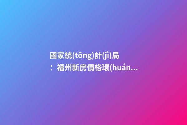 國家統(tǒng)計(jì)局：福州新房價格環(huán)比漲幅擴(kuò)大，二手房價連跌半年